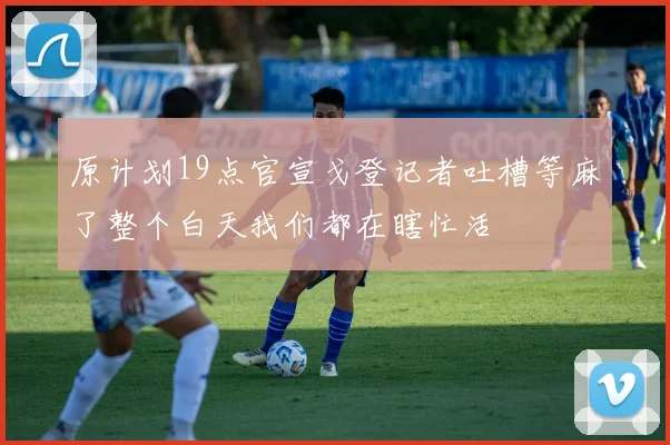 原计划19点官宣戈登记者吐槽等麻了整个白天我们都在瞎忙活