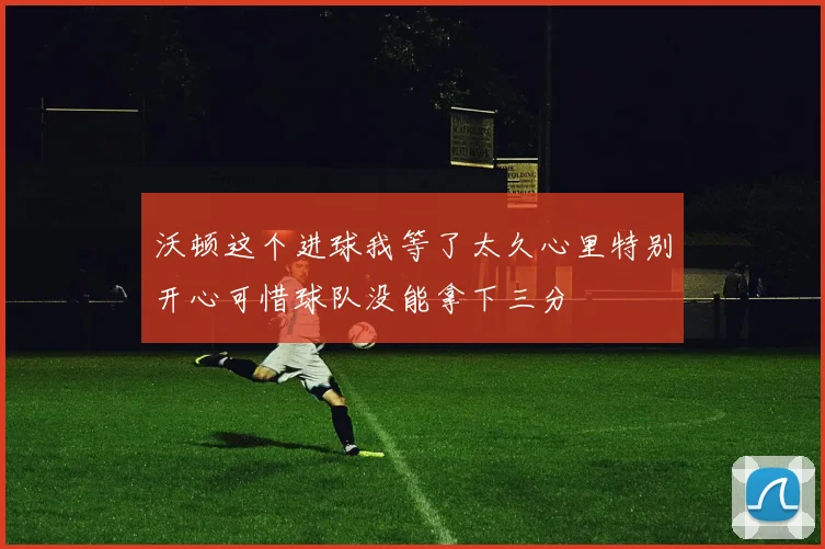 沃顿这个进球我等了太久心里特别开心可惜球队没能拿下三分